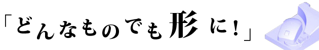 どんなものでも形に！